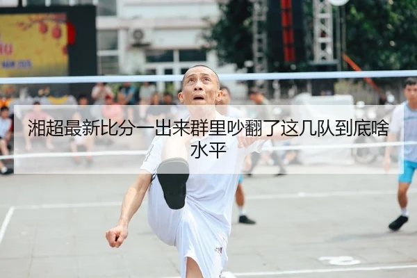 湘超最新比分一出来群里吵翻了这几队到底啥水平